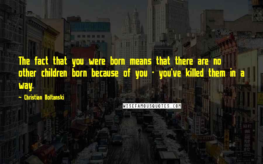 Christian Boltanski Quotes: The fact that you were born means that there are no other children born because of you - you've killed them in a way.