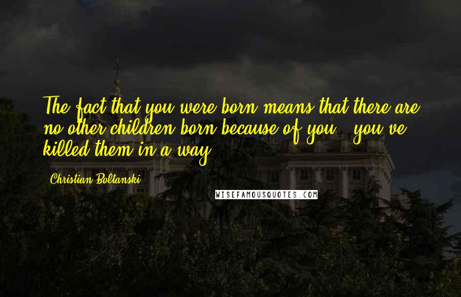 Christian Boltanski Quotes: The fact that you were born means that there are no other children born because of you - you've killed them in a way.