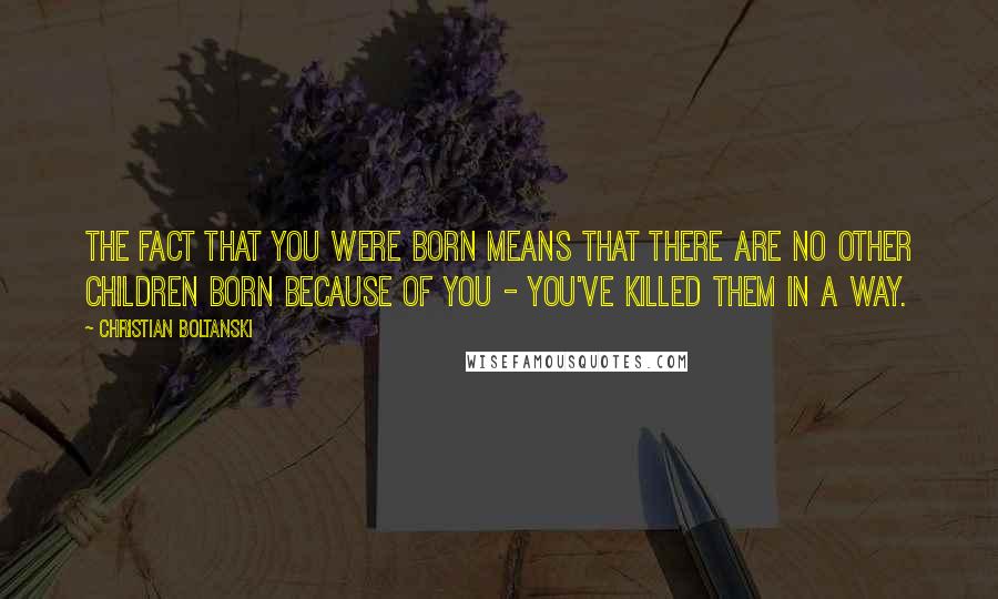 Christian Boltanski Quotes: The fact that you were born means that there are no other children born because of you - you've killed them in a way.