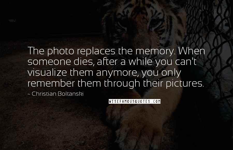 Christian Boltanski Quotes: The photo replaces the memory. When someone dies, after a while you can't visualize them anymore, you only remember them through their pictures.