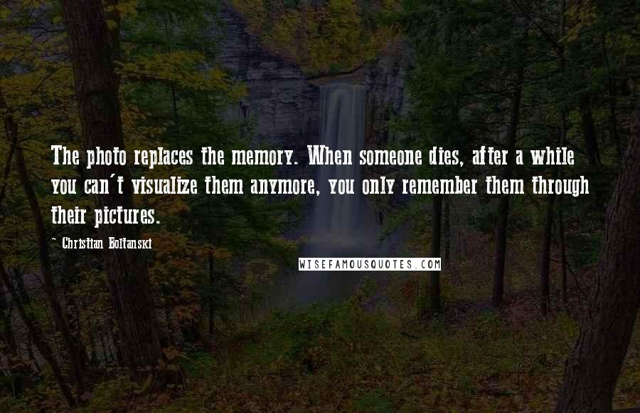 Christian Boltanski Quotes: The photo replaces the memory. When someone dies, after a while you can't visualize them anymore, you only remember them through their pictures.