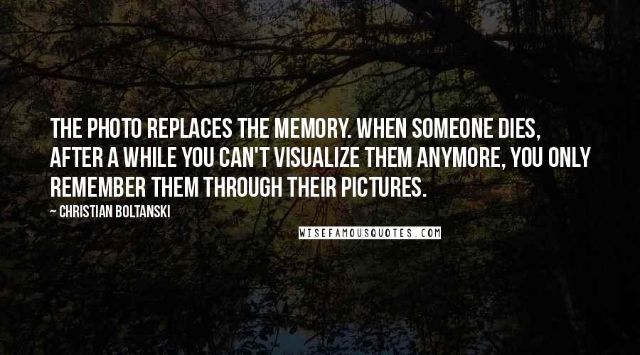 Christian Boltanski Quotes: The photo replaces the memory. When someone dies, after a while you can't visualize them anymore, you only remember them through their pictures.