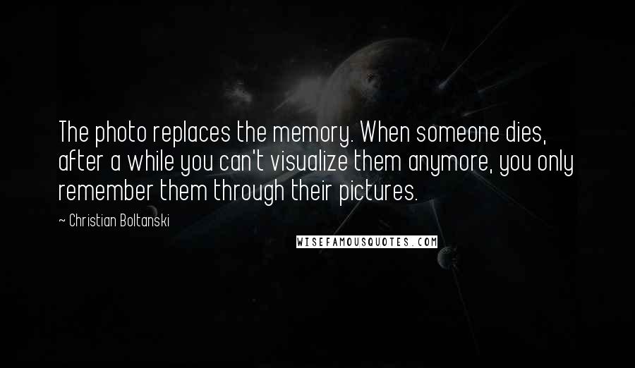 Christian Boltanski Quotes: The photo replaces the memory. When someone dies, after a while you can't visualize them anymore, you only remember them through their pictures.