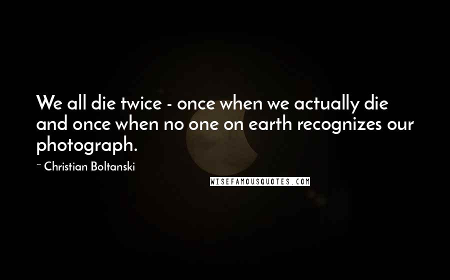 Christian Boltanski Quotes: We all die twice - once when we actually die and once when no one on earth recognizes our photograph.