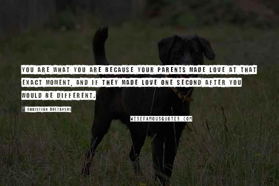 Christian Boltanski Quotes: You are what you are because your parents made love at that exact moment, and if they made love one second after you would be different.