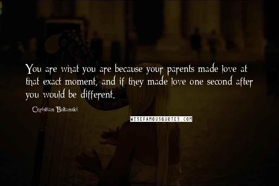 Christian Boltanski Quotes: You are what you are because your parents made love at that exact moment, and if they made love one second after you would be different.