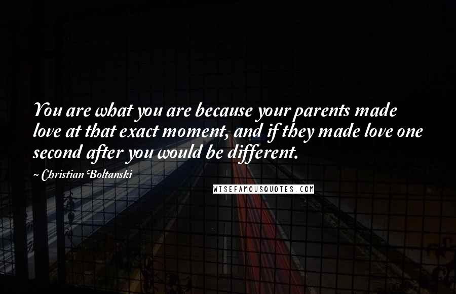 Christian Boltanski Quotes: You are what you are because your parents made love at that exact moment, and if they made love one second after you would be different.