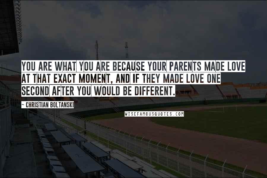 Christian Boltanski Quotes: You are what you are because your parents made love at that exact moment, and if they made love one second after you would be different.