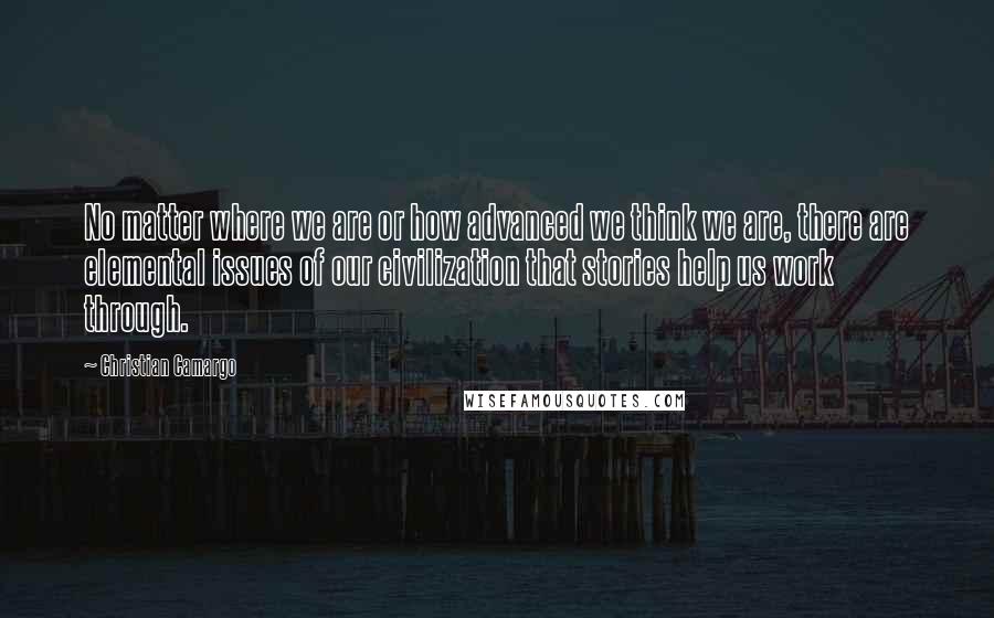 Christian Camargo Quotes: No matter where we are or how advanced we think we are, there are elemental issues of our civilization that stories help us work through.