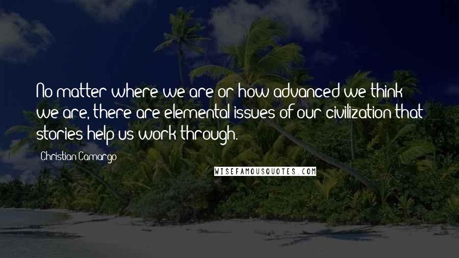 Christian Camargo Quotes: No matter where we are or how advanced we think we are, there are elemental issues of our civilization that stories help us work through.