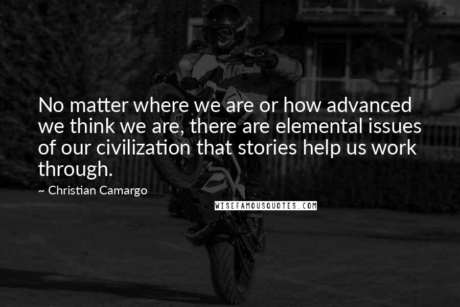 Christian Camargo Quotes: No matter where we are or how advanced we think we are, there are elemental issues of our civilization that stories help us work through.