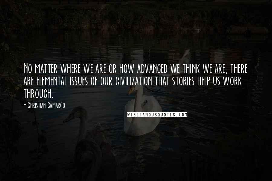 Christian Camargo Quotes: No matter where we are or how advanced we think we are, there are elemental issues of our civilization that stories help us work through.