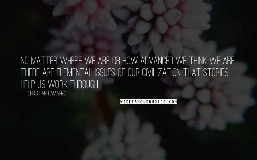 Christian Camargo Quotes: No matter where we are or how advanced we think we are, there are elemental issues of our civilization that stories help us work through.