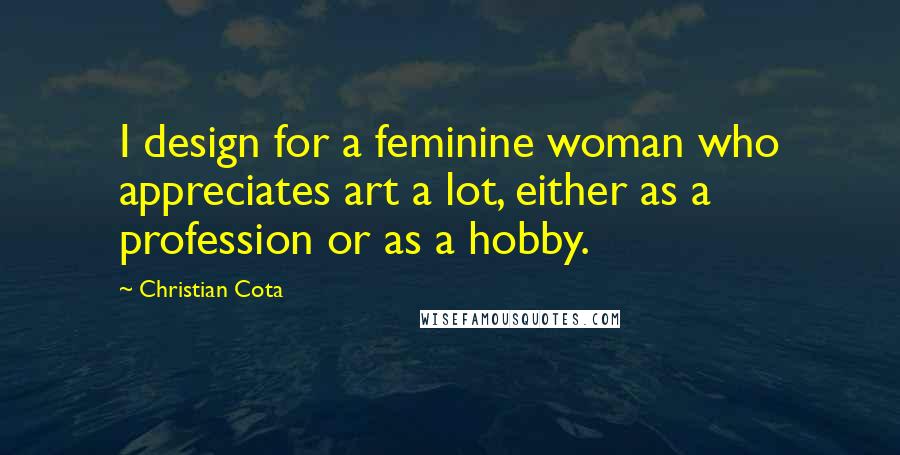 Christian Cota Quotes: I design for a feminine woman who appreciates art a lot, either as a profession or as a hobby.