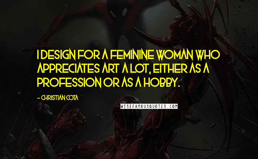 Christian Cota Quotes: I design for a feminine woman who appreciates art a lot, either as a profession or as a hobby.