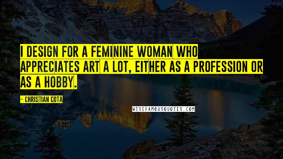 Christian Cota Quotes: I design for a feminine woman who appreciates art a lot, either as a profession or as a hobby.