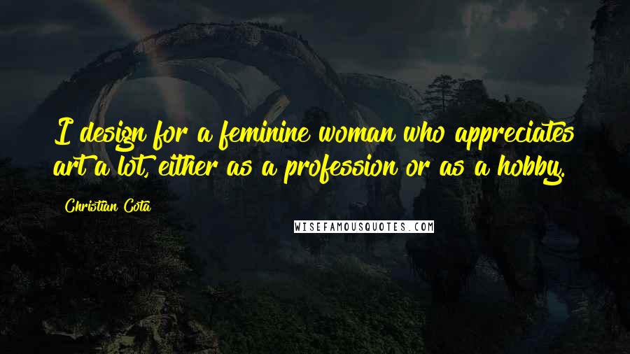 Christian Cota Quotes: I design for a feminine woman who appreciates art a lot, either as a profession or as a hobby.