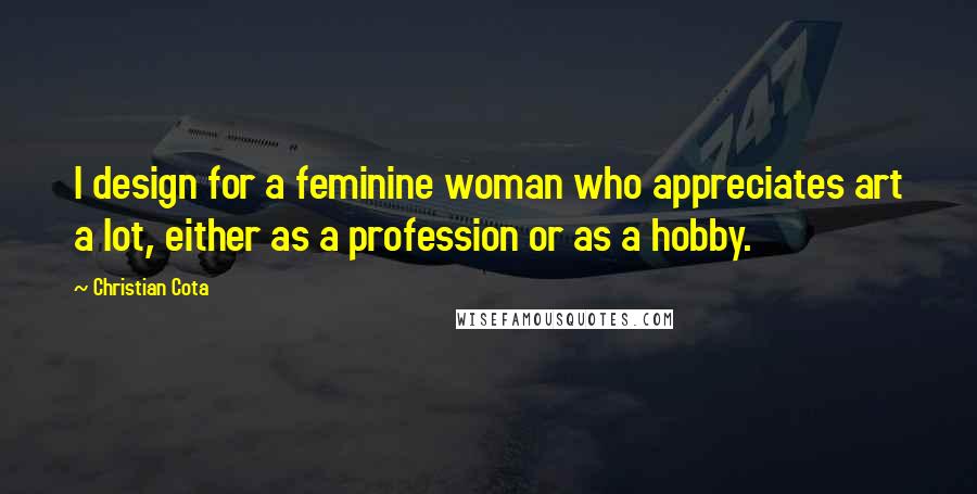 Christian Cota Quotes: I design for a feminine woman who appreciates art a lot, either as a profession or as a hobby.