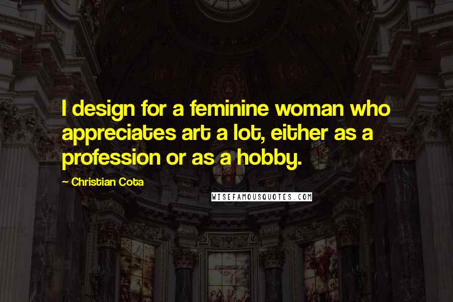 Christian Cota Quotes: I design for a feminine woman who appreciates art a lot, either as a profession or as a hobby.