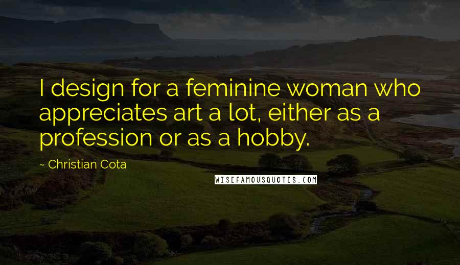 Christian Cota Quotes: I design for a feminine woman who appreciates art a lot, either as a profession or as a hobby.