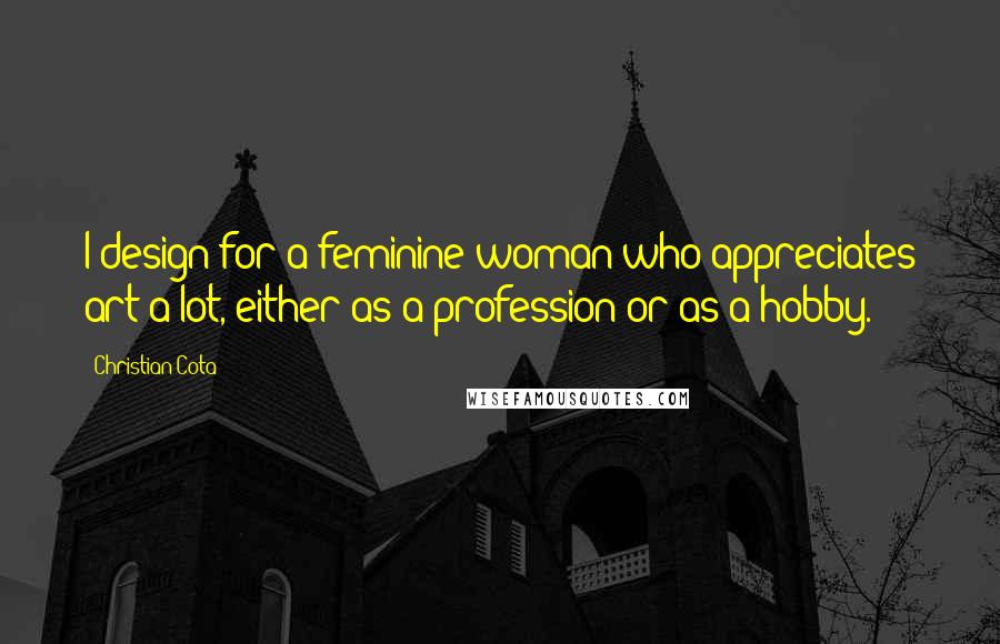 Christian Cota Quotes: I design for a feminine woman who appreciates art a lot, either as a profession or as a hobby.