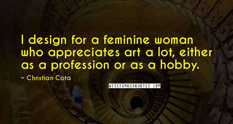 Christian Cota Quotes: I design for a feminine woman who appreciates art a lot, either as a profession or as a hobby.