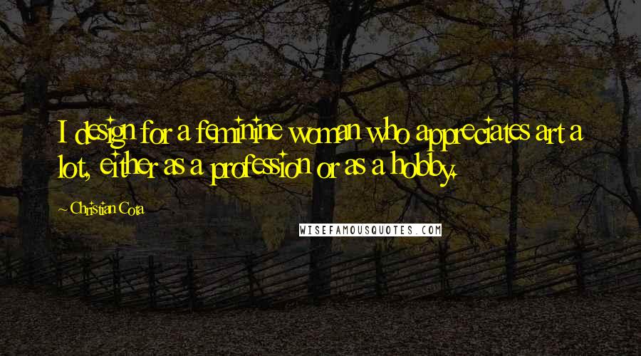 Christian Cota Quotes: I design for a feminine woman who appreciates art a lot, either as a profession or as a hobby.