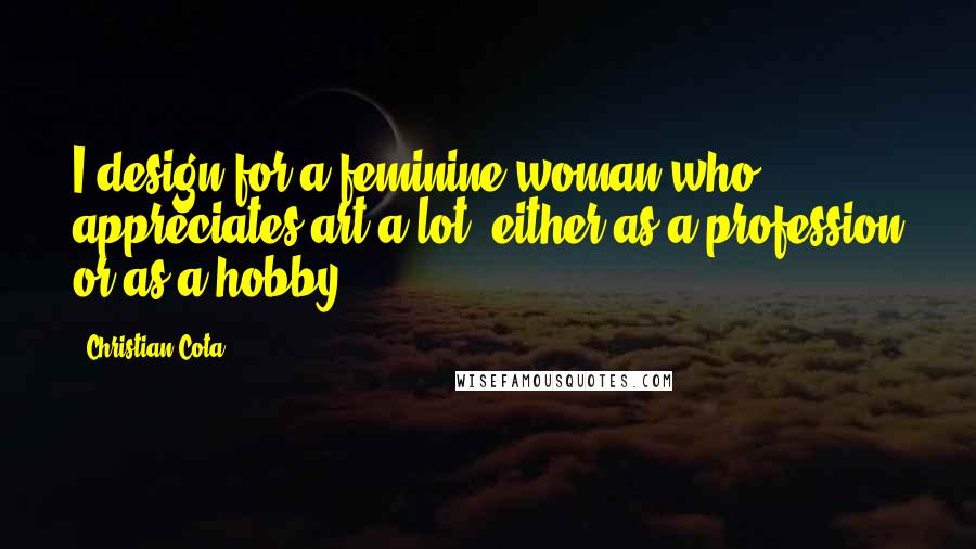 Christian Cota Quotes: I design for a feminine woman who appreciates art a lot, either as a profession or as a hobby.