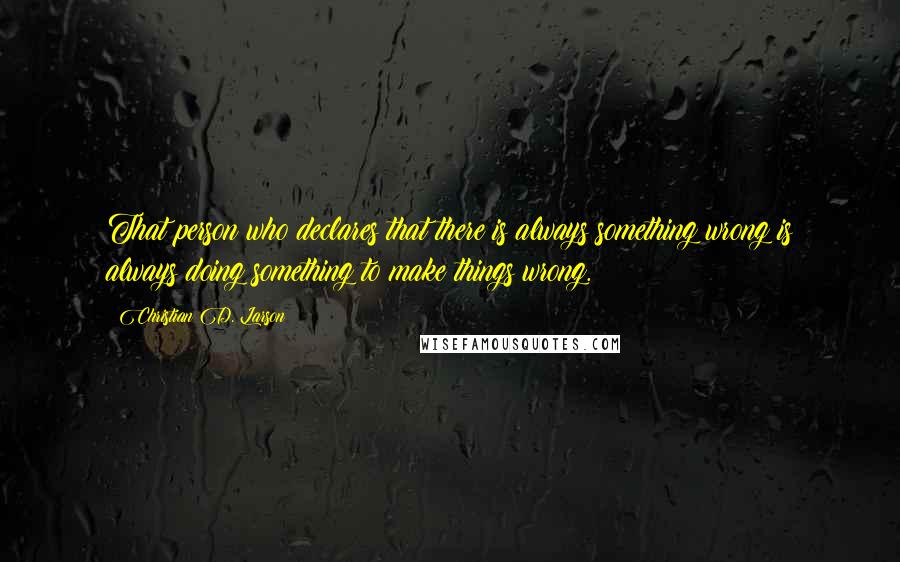 Christian D. Larson Quotes: That person who declares that there is always something wrong is always doing something to make things wrong.
