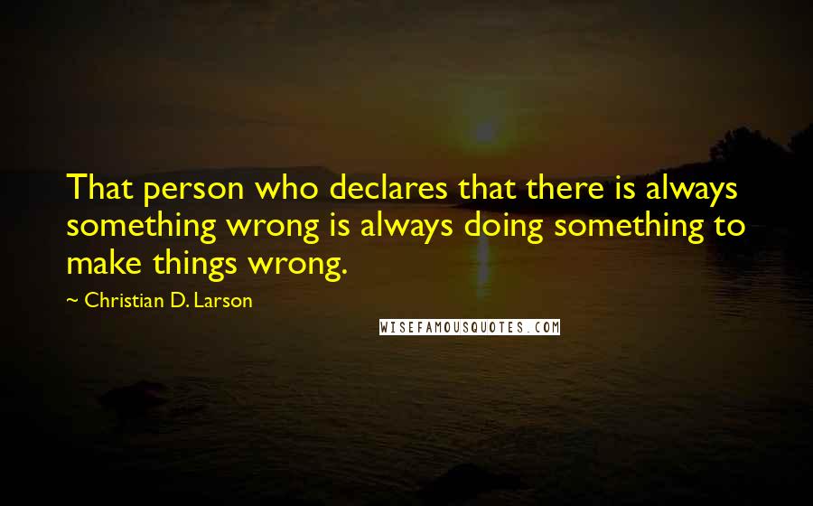 Christian D. Larson Quotes: That person who declares that there is always something wrong is always doing something to make things wrong.