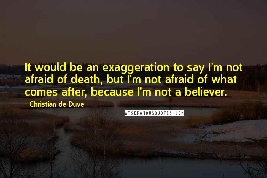 Christian De Duve Quotes: It would be an exaggeration to say I'm not afraid of death, but I'm not afraid of what comes after, because I'm not a believer.