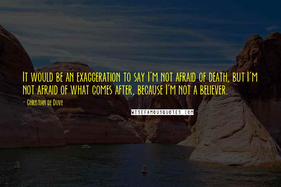 Christian De Duve Quotes: It would be an exaggeration to say I'm not afraid of death, but I'm not afraid of what comes after, because I'm not a believer.