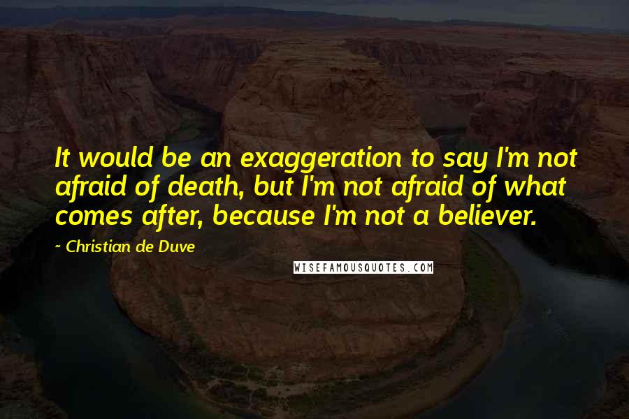 Christian De Duve Quotes: It would be an exaggeration to say I'm not afraid of death, but I'm not afraid of what comes after, because I'm not a believer.