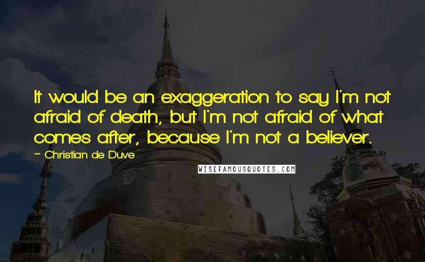 Christian De Duve Quotes: It would be an exaggeration to say I'm not afraid of death, but I'm not afraid of what comes after, because I'm not a believer.