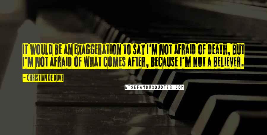Christian De Duve Quotes: It would be an exaggeration to say I'm not afraid of death, but I'm not afraid of what comes after, because I'm not a believer.