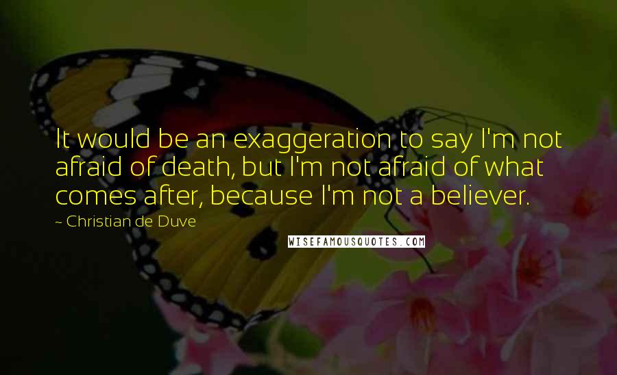 Christian De Duve Quotes: It would be an exaggeration to say I'm not afraid of death, but I'm not afraid of what comes after, because I'm not a believer.