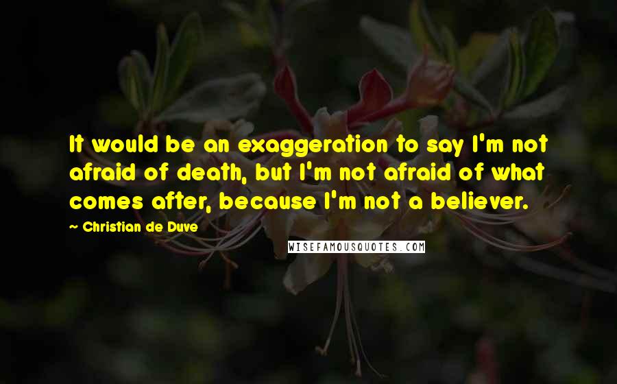 Christian De Duve Quotes: It would be an exaggeration to say I'm not afraid of death, but I'm not afraid of what comes after, because I'm not a believer.