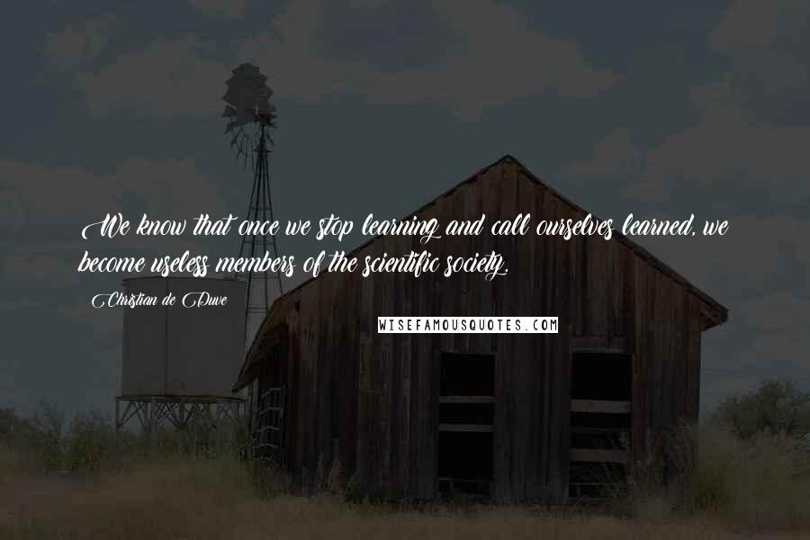 Christian De Duve Quotes: We know that once we stop learning and call ourselves learned, we become useless members of the scientific society.