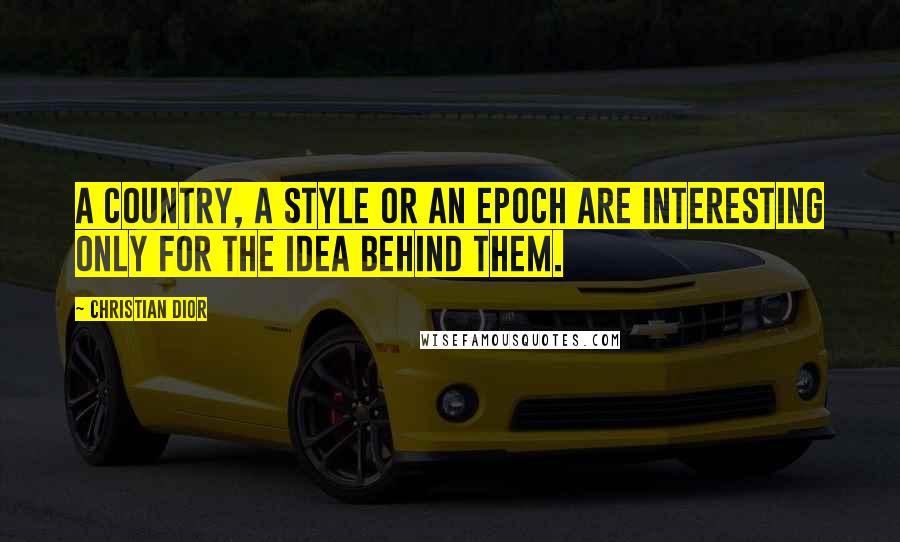 Christian Dior Quotes: A country, a style or an epoch are interesting only for the idea behind them.