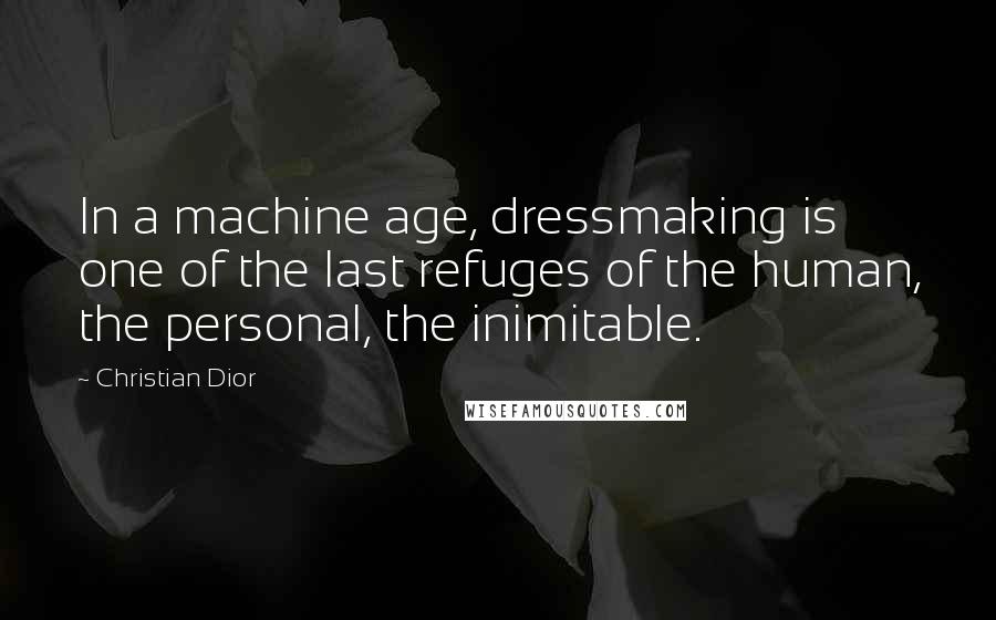 Christian Dior Quotes: In a machine age, dressmaking is one of the last refuges of the human, the personal, the inimitable.