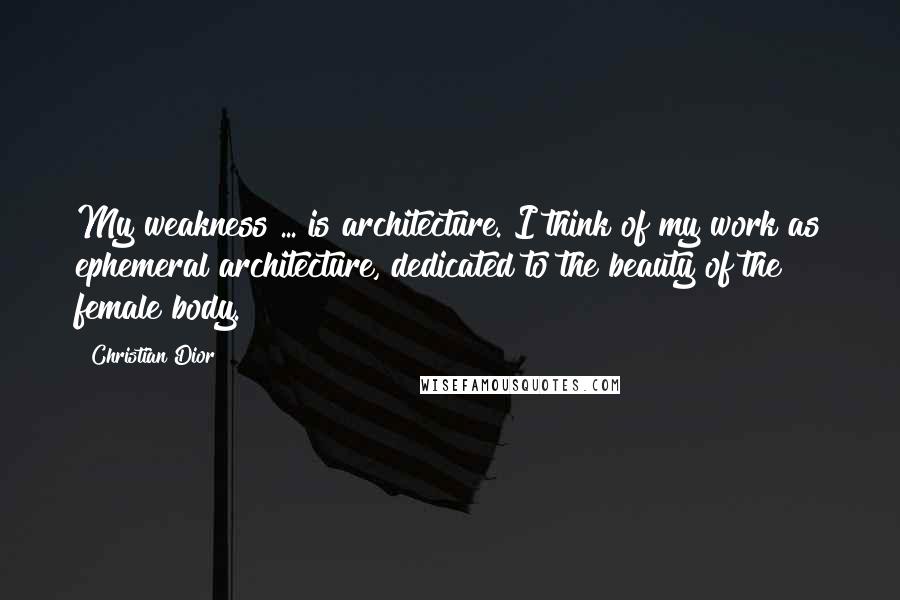 Christian Dior Quotes: My weakness ... is architecture. I think of my work as ephemeral architecture, dedicated to the beauty of the female body.