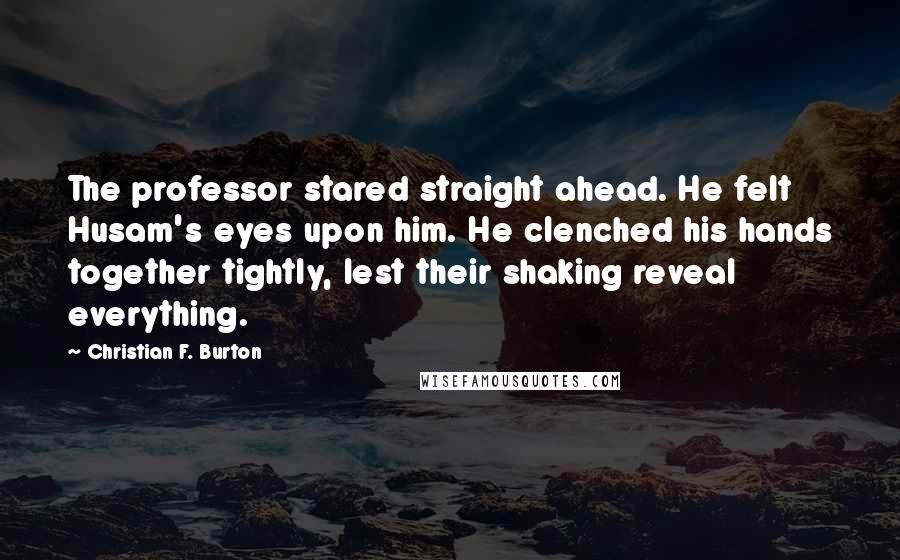 Christian F. Burton Quotes: The professor stared straight ahead. He felt Husam's eyes upon him. He clenched his hands together tightly, lest their shaking reveal everything.