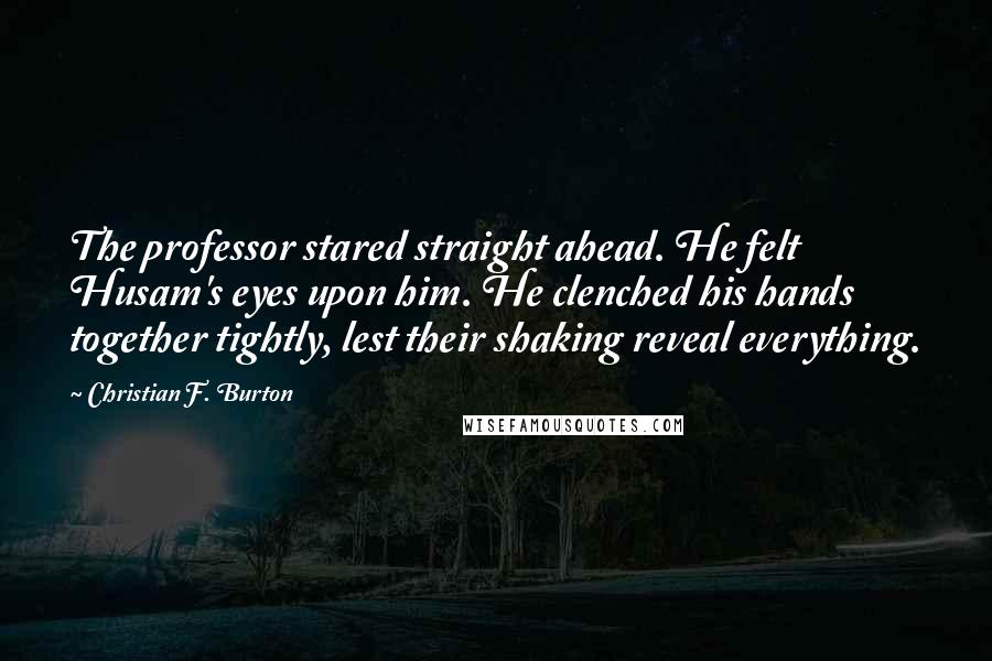 Christian F. Burton Quotes: The professor stared straight ahead. He felt Husam's eyes upon him. He clenched his hands together tightly, lest their shaking reveal everything.