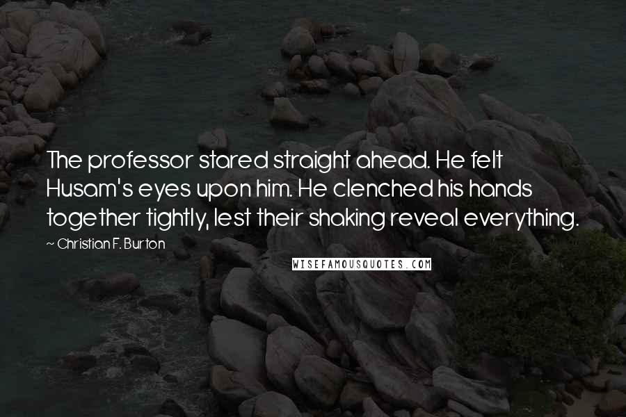 Christian F. Burton Quotes: The professor stared straight ahead. He felt Husam's eyes upon him. He clenched his hands together tightly, lest their shaking reveal everything.
