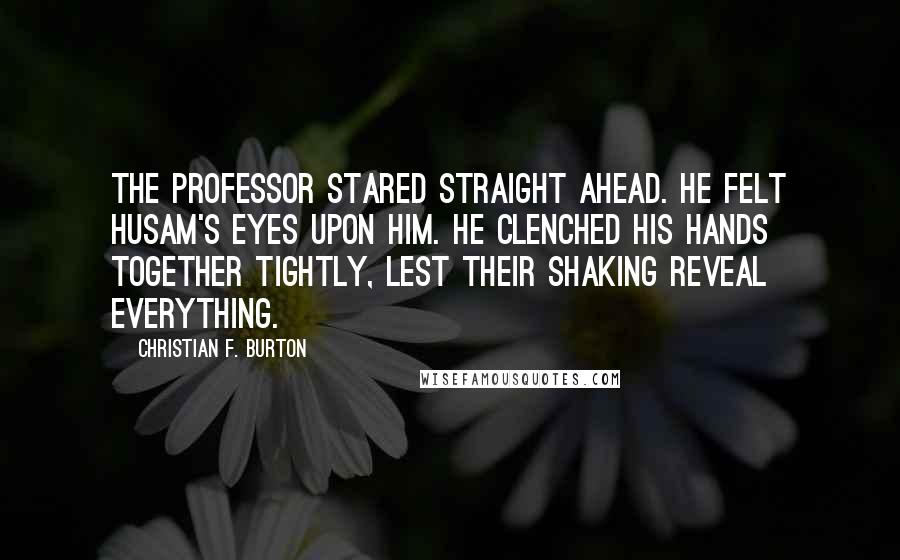 Christian F. Burton Quotes: The professor stared straight ahead. He felt Husam's eyes upon him. He clenched his hands together tightly, lest their shaking reveal everything.