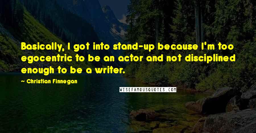 Christian Finnegan Quotes: Basically, I got into stand-up because I'm too egocentric to be an actor and not disciplined enough to be a writer.