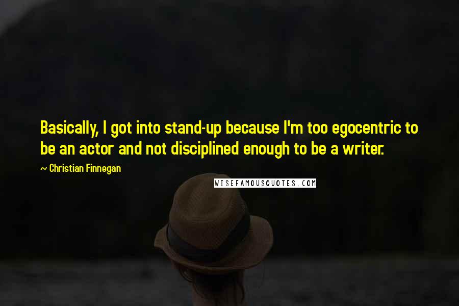Christian Finnegan Quotes: Basically, I got into stand-up because I'm too egocentric to be an actor and not disciplined enough to be a writer.
