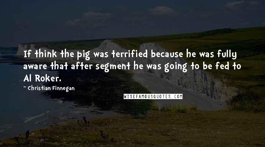Christian Finnegan Quotes: If think the pig was terrified because he was fully aware that after segment he was going to be fed to Al Roker.