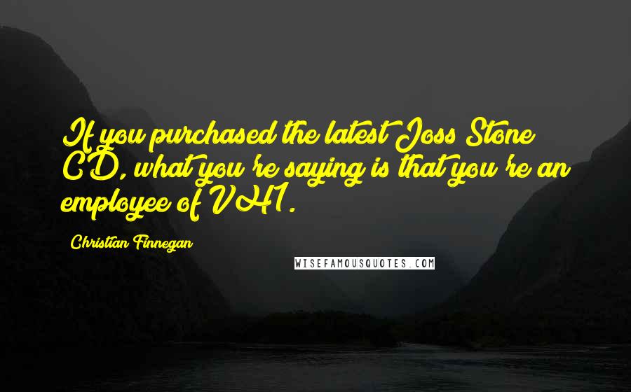 Christian Finnegan Quotes: If you purchased the latest Joss Stone CD, what you're saying is that you're an employee of VH1.