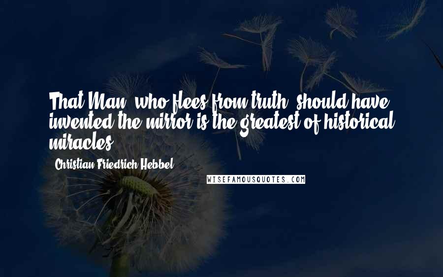 Christian Friedrich Hebbel Quotes: That Man, who flees from truth, should have invented the mirror is the greatest of historical miracles.